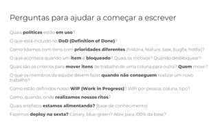 Perguntas para ajudar a começar a escrever
Quais políticas estão em uso?
O que está incluído no DoD (Definition of Done)?
Como lidamos com itens com prioridades diferentes (história, feature, task, bugfix, hotfix)?
O que acontece quando um item é bloqueado? Quais os motivos? Quando desbloquear?
Quais são os critérios para mover itens de trabalho de uma coluna para outra? Quem move?
O que os membros da equipe devem fazer quando não conseguem realizar um novo
trabalho?
Como estão definidos nosso WIP (Work in Progress)? WIP por pessoa, coluna, tipo?
Como, quando, onde realizamos nossos ritos?
Quais artefatos estamos alimentando? (base de conhecimento)
Fazemos deploy na sexta? Canary, blue-green? Abre para 100% da base?
 