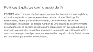 Políticas Explícitas com o apoio da IA
PROMPT: Atue como um Kanban expert, com conhecimentos em lean, agilidade
e transformação de empresas, e com base nessas colunas "Backlog, Em
Refinamento, Pronto para Desenvolvimento, Desenvolvendo, Teste, Em
implantação, Implantado" do quadro Kanban de uma equipe de desenvolvimento
de software, crie as políticas explícitas para cada coluna em questão, adicione a
descrição, os exemplos de cartões, os critérios de entrada, os critérios de saída e
quem seria o responsável por atuar naquele cartão, naquela coluna. Sintetize isso
em uma tabela para melhor entendimento.
 
