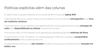 Políticas explícitas além das colunas
A cada 15 dias, a equipe realizará uma reunião de 30 minutos de Aging WIP
Toda final de Sprint ou a cada 15 dias, o time realizará uma reunião de retrospectiva com foco
em melhoria contínua
A cada semana, o time realizará uma agenda de 30 minutos para planejar quais entregas de
valor será disponibilizada ao cliente na próxima semana
Uma vez ao mês, o time realizará uma agenda para apresentação das métricas de fluxo
A cada 15 dias, o time irá realizar um coding dojo para melhorar o código e compartilhar
conhecimento entre as pessoas do time
A cada semana, faremos um job rotation do plantonista para que todos tenham atuação em
build e run.
 