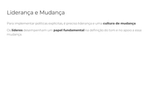 Liderança e Mudança
Para implementar políticas explícitas, é preciso liderança e uma cultura de mudança
Os líderes desempenham um papel fundamental na definição do tom e no apoio a essa
mudança.
 