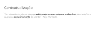 Contextualização
“Em intervalos regulares, a equipe reflete sobre como se tornar mais eficaz e então refina e
ajusta seu comportamento de acordo.” - Agile Manifesto
 
