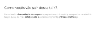 Como vocês vão sair dessa talk?
Entendendo a importância das regras do jogo e como o time pode se organizar para defini-
las em busca de mais colaboração e consequentemente entregas melhores.
 