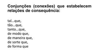 Conjunções (conexões) que estabelecem
relações de consequência:
tal...que,
tão...que,
tanto...que,
de modo que,
de maneira que,
de sorte que,
de forma que
 