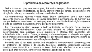 O problema das correntes migratórias
Todos sabemos que, em nosso país, há muito tempo, observa-se um grande
número de grupos migratórios, os quais, provenientes do campo, deslocam-se em
direção às cidades, procurando melhores condições de vida.
Ao examinarmos algumas causas desse êxodo, verificamos que a zona rural
apresenta inúmeros problemas, os quais dificultam a permanência do homem no
campo. Podemos mencionar, por exemplo, a seca, a questão da distribuição da terra e
a falta de incentivo à atividade agrária por parte do governo.
Em consequência disso, vemos, a todo o instante, a chegada desse enorme
contingente de trabalhadores rurais ao meio urbano. As cidades encontram-se
despreparadas para absorver esses migrantes e oferecer-lhes condições de
subsistência e de trabalho. Cresce, portanto, o número de pessoas vivendo à margem
dos benefícios oferecidos por uma metrópole; por falta de opção, dirigem-se para as
zonas periféricas e ocasionam a proliferação das favelas.
Por tudo isso, só nos resta admitir que a existência do êxodo rural somente agrava
os problemas do campo e da cidade. Fazem-se, portanto, necessárias algumas
medidas para tentar fixar o homem na terra. Assim, os cidadãos rurais e urbanos
deste país encontrariam, com certeza, melhores condições de vida.
 