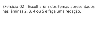 Exercício 02 : Escolha um dos temas apresentados
nas lâminas 2, 3, 4 ou 5 e faça uma redação.
 