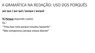 A GRAMÁTICA NA REDAÇÃO: USO DOS PORQUÊS
por que / por quê / porque / porquê
B) Porque (equivale a pois):
Ex.:
“Tirou boa nota porque estudou bastante”
“Não compareceu porque estava doente”
 