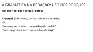 A GRAMÁTICA NA REDAÇÃO: USO DOS PORQUÊS
por que / por quê / porque / porquê
C) Porquê (substantivo, por isso precedido de artigo)
Ex.:
“Nem o governo sabe o porquê daquela medida”
“Não compreendemos o porquê daquela briga”
 