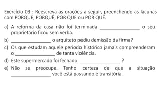 Exercício 03 : Reescreva as orações a seguir, preenchendo as lacunas
com PORQUE, PORQUÊ, POR QUE ou POR QUÊ.
a) A reforma da casa não foi terminada _______________ o seu
proprietário ficou sem verba.
b) _______________ o arquiteto pediu demissão da firma?
c) Os que estudam aquele período histórico jamais compreenderam
o _______________ de tanta violência.
d) Este supermercado foi fechado. _______________ ?
e) Não se preocupe. Tenho certeza de que a situação
_______________ você está passando é transitória.
 