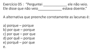 Exercício 05 : “Perguntei ____________ ele não veio.
Ele disse que não veio____________ estava doente.”
A alternativa que preenche corretamente as lacunas é:
a) porque – porque
b) por que – porque
c) por que – por que
d) por quê – porque
e) porquê – por que
e.
 