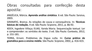 Obras consultadas para confecção desta
apostila:
ANGÉLICA, Márcia. Aprenda análise sintática. 6 ed. São Paulo: Saraiva,
2003.
GRANATIC, Branca. As relações de causa e consequência. In: Técnicas
básicas de redação. 4 ed. São Paulo: Scipione, 2011, p. 86-92.
KOCH, Ingedore Villaça; ELIAS, Vanda Maria. Sequenciação textual. Ler
e compreender: os sentidos do texto. 3 ed. São Paulo: Contexto, 2012,
p. 151-181.
TERRA, Ernani. Problemas da língua culta. In: Curso prático de
gramática para o ensino médio. São Paulo: Scipione, 2002, p. 416-423.
 