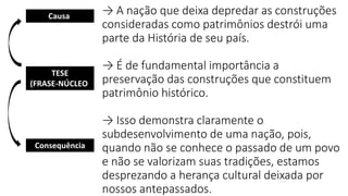 → A nação que deixa depredar as construções
consideradas como patrimônios destrói uma
parte da História de seu país.
→ É de fundamental importância a
preservação das construções que constituem
patrimônio histórico.
→ Isso demonstra claramente o
subdesenvolvimento de uma nação, pois,
quando não se conhece o passado de um povo
e não se valorizam suas tradições, estamos
desprezando a herança cultural deixada por
nossos antepassados.
TESE
(FRASE-NÚCLEO)
Causa)
Consequência
 