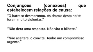 Conjunções (conexões) que
estabelecem relações de causa:
“O barraco desmoronou. As chuvas desta noite
foram muito violentas.”
“Não dera uma resposta. Não vira o bilhete.”
“Não aceitarei o convite. Tenho um compromisso
urgente.”
 
