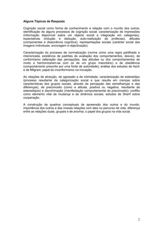 Alguns Tópicos de Resposta

Cognição social como forma de conhecimento e relação com o mundo dos outros;
identificação de alguns processos de cognição social; caracterização de impressões
(informação disponível sobre um objecto social e integração em categorias),
expectativas (indução e dedução, auto-realização de profecias), atitudes
(componentes e dissonância cognitiva), representações sociais (carácter social das
imagens individuais; ancoragem e objectivação).

Caracterização do processo de normalização (norma como uma regra partilhada e
interiorizada, existência de padrões de avaliação dos comportamentos, desvio), de
conformismo (alteração das percepções, das atitudes ou dos comportamentos de
modo a harmonizarem-se com os de um grupo maioritário) e de obediência
(comportamento prescrito por uma fonte de autoridade); análise dos estudos de Asch
e de Milgram; papel do inconformismo na inovação.

As relações de atracção, de agressão e de intimidade; caracterização de estereótipo
(processo resultante da categorização social e que resulta em crenças sobre
características dos grupos sociais, através da percepção das semelhanças e das
diferenças), de preconceito (como a atitude, positiva ou negativa, resultante de
estereótipos) e discriminação (manifestação comportamental do preconceito); conflito
como elemento vital da mudança e da dinâmica sociais; estudos de Sherif sobre
cooperação.

A construção de quadros conceptuais de apreensão dos outros e do mundo;
importância dos outros e das nossas relações com eles no percurso de vida; diferença
entre as relações duais, grupais e de anomia; o papel dos grupos na vida social.




                                                                                  2
 