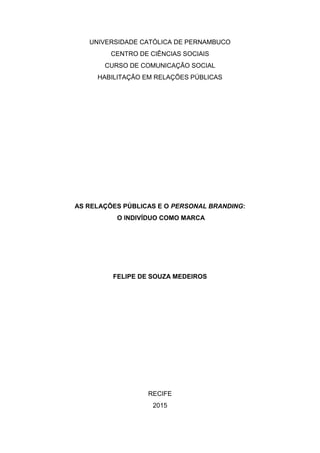 UNIVERSIDADE CATÓLICA DE PERNAMBUCO
CENTRO DE CIÊNCIAS SOCIAIS
CURSO DE COMUNICAÇÃO SOCIAL
HABILITAÇÃO EM RELAÇÕES PÚBLICAS
AS RELAÇÕES PÚBLICAS E O PERSONAL BRANDING:
O INDIVÍDUO COMO MARCA
FELIPE DE SOUZA MEDEIROS
RECIFE
2015
 