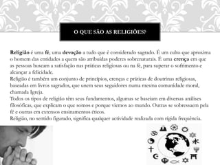 O QUE SÃO AS RELIGIÕES?
Religião é uma fé, uma devoção a tudo que é considerado sagrado. É um culto que aproxima
o homem das entidades a quem são atribuídas poderes sobrenaturais. É uma crença em que
as pessoas buscam a satisfação nas práticas religiosas ou na fé, para superar o sofrimento e
alcançar a felicidade.
Religião é também um conjunto de princípios, crenças e práticas de doutrinas religiosas,
baseadas em livros sagrados, que unem seus seguidores numa mesma comunidade moral,
chamada Igreja.
Todos os tipos de religião têm seus fundamentos, algumas se baseiam em diversas análises
filosóficas, que explicam o que somos e porque viemos ao mundo. Outras se sobressaem pela
fé e outras em extensos ensinamentos éticos.
Religião, no sentido figurado, significa qualquer actividade realizada com rígida frequência.
 