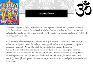 HINDUÍSMO
Principal religião da Índia, o Hinduísmo é um tipo de união de crenças com estilos de
vida. Sua cultura religiosa é a união de tradições étnicas. Atualmente é a terceira maior
religião do mundo em número de seguidores. Tem origem em aproximadamente 3.000 a.C
na antiga cultura Védica.
O Hinduísmo da forma que o conhecemos hoje é a união de diferentes manifestações
culturais e religiosas. Além da Índia, tem um grande número de seguidores em países
como, por exemplo, Nepal, Bangladesh, Paquistão, Sri Lanka e Indonésia.
Os hindus são politeístas (acreditam em vários deuses). São os principais: Brahma
(representa a força criadora do Universo); Ganesha (deus da sabedoria e sorte); Matsya
(aquele que salvou a espécie humana da destruição); Sarasvati (deusa das artes e da
música); Shiva (deus supremo, criador da Ioga), Vishnu (responsável pela manutenção do
Universo).
 