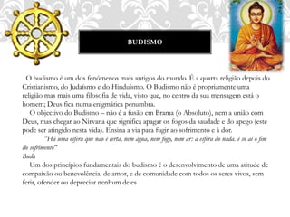 BUDISMO
O budismo é um dos fenómenos mais antigos do mundo. É a quarta religião depois do
Cristianismo, do Judaísmo e do Hinduísmo. O Budismo não é propriamente uma
religião mas mais uma filosofia de vida, visto que, no centro da sua mensagem está o
homem; Deus fica numa enigmática penumbra.
O objectivo do Budismo – não é a fusão em Brama (o Absoluto), nem a união com
Deus, mas chegar ao Nirvana que significa apagar os fogos da saudade e do apego (este
pode ser atingido nesta vida). Ensina a via para fugir ao sofrimento e à dor.
"Há uma esfera que não é certa, nem água, nem fogo, nem ar: a esfera do nada. é só aí o fim
do sofrimento"
Buda
Um dos princípios fundamentais do budismo é o desenvolvimento de uma atitude de
compaixão ou benevolência, de amor, e de comunidade com todos os seres vivos, sem
ferir, ofender ou depreciar nenhum deles
 