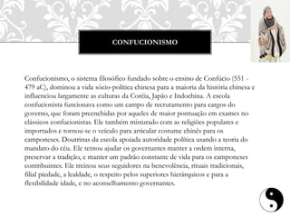 CONFUCIONISMO
Confucionismo, o sistema filosófico fundado sobre o ensino de Confúcio (551 -
479 aC), dominou a vida sócio-política chinesa para a maioria da história chinesa e
influenciou largamente as culturas da Coréia, Japão e Indochina. A escola
confucionista funcionava como um campo de recrutamento para cargos do
governo, que foram preenchidas por aqueles de maior pontuação em exames no
clássicos confucionistas. Ele também misturado com as religiões populares e
importados e tornou-se o veículo para articular costume chinês para os
camponeses. Doutrinas da escola apoiada autoridade política usando a teoria do
mandato do céu. Ele tentou ajudar os governantes manter a ordem interna,
preservar a tradição, e manter um padrão constante de vida para os camponeses
contribuintes. Ele treinou seus seguidores na benevolência, rituais tradicionais,
filial piedade, a lealdade, o respeito pelos superiores hierárquicos e para a
flexibilidade idade, e no aconselhamento governantes.
 