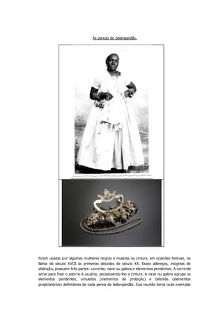 As pencas de balangandãs.
foram usadas por algumas mulheres negras e mulatas na cintura, em ocasiões festivas, na
Bahia do...