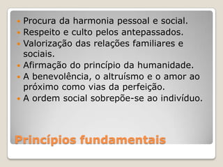 Princípios fundamentais
 Procura da harmonia pessoal e social.
 Respeito e culto pelos antepassados.
 Valorização das relações familiares e
sociais.
 Afirmação do princípio da humanidade.
 A benevolência, o altruísmo e o amor ao
próximo como vias da perfeição.
 A ordem social sobrepõe-se ao indivíduo.
 