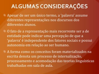 ALGUMAS CONSIDERAÇÕESApesar de ser um único termo, a ‘palavra’ assume diferentes representações nos discursos dos diferentes alunos. O fato de a representação mais recorrente ser a de entidade pode indicar uma percepção de que a ‘palavra’ é independente dos fatores sociais e possui autonomia em relação ao ser humano.A forma como os conceitos foram materializados na escrita denota um processo de internalização, processamento e acomodação das teorias linguísticas trabalhadas em sala de aula. 