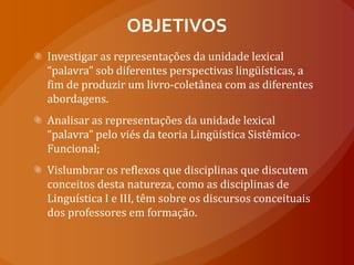 OBJETIVOSInvestigar as representações da unidade lexical “palavra” sob diferentes perspectivas lingüísticas, a fim de produzir um livro-coletânea com as diferentes abordagens. Analisar as representações da unidade lexical “palavra” pelo viés da teoria Lingüística Sistêmico-Funcional; Vislumbrar os reflexos que disciplinas que discutem conceitos desta natureza, como as disciplinas de Linguística I e III, têm sobre os discursos conceituais dos professores em formação.