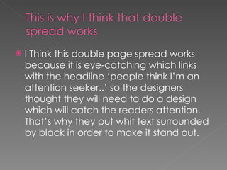 I Think this double page spread works because it is eye-catching which links with the headline ‘people think I’m an attention seeker..’ so the designers thought they will need to do a design which will catch the readers attention. That’s why they put whit text surrounded by black in order to make it stand out. 