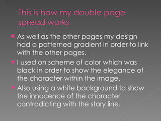 As well as the other pages my design had a patterned gradient in order to link with the other pages. I used on scheme of color which was black in order to show the elegance of the character within the image. Also using a white background to show the innocence of the character contradicting with the story line.  
