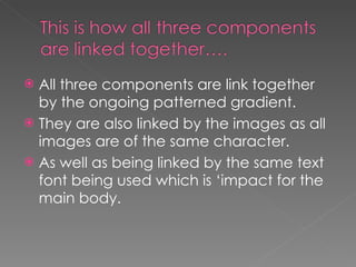 All three components are link together by the ongoing patterned gradient. They are also linked by the images as all images are of the same character. As well as being linked by the same text font being used which is ‘impact for the main body. 