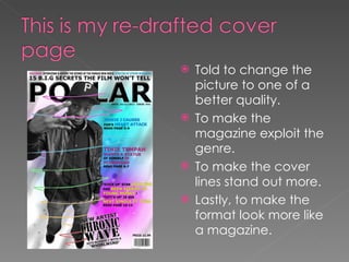 Told to change the picture to one of a better quality. To make the magazine exploit the genre. To make the cover lines stand out more. Lastly, to make the format look more like a magazine. 