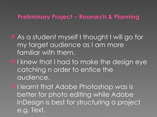 As a student myself I thought I will go for my target audience as I am more familiar with them. I knew that I had to make the design eye catching n order to entice the audience. I learnt that Adobe Photoshop was is better for photo editing while Adobe InDesign is best for structuring a project e.g. Text. 