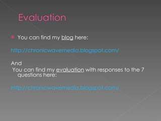 You can find my  blog  here: http://chronicwavemedia.blogspot.com/ And You can find my  evaluation  with responses to the 7 questions here: http://chronicwavemedia.blogspot.com/ 