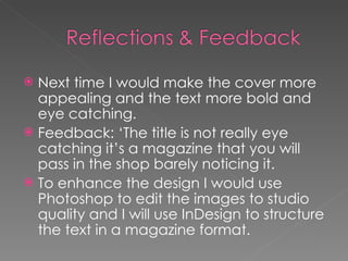 Next time I would make the cover more appealing and the text more bold and eye catching. Feedback: ‘The title is not really eye catching it’s a magazine that you will pass in the shop barely noticing it. To enhance the design I would use Photoshop to edit the images to studio  quality and I will use InDesign to structure the text in a magazine format. 