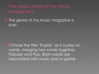 The genre of my music magazine is pop. I Chose the title ‘Poplar’ as it a play on words, merging two words together, Popular and Pop. Both words are associated with music and m genre. 