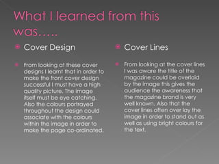 Cover Design From looking at these cover designs I learnt that in order to make the front cover design successful I must have a high quality picture. The image itself must be eye catching. Also the colours portrayed throughout the design could associate with the colours within the image in order to make the page co-ordinated.  Cover Lines From looking at the cover lines I was aware the title of the magazine could be overlaid by the image this gives the audience the awareness that the magazine brand is very well known. Also that the cover lines often over lay the image in order to stand out as well as using bright colours for the text. 