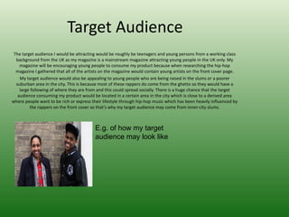 Target Audience
 The target audience I would be attracting would be roughly be teenagers and young persons from a working class
  background from the UK as my magazine is a mainstream magazine attracting young people in the UK only. My
    magazine will be encouraging young people to consume my product because when researching the hip-hop
  magazine I gathered that all of the artists on the magazine would contain young artists on the front cover page.
    My target audience would also be appealing to young people who are being raised in the slums or a poorer
  suburban area in the city. This is because most of these rappers do come from the ghetto so they would have a
    large following of where they are from and this could spread socially. There is a huge chance that the target
   audience consuming my product would be located in a certain area in the city which is close to a derived area
where people want to be rich or express their lifestyle through hip-hop music which has been heavily influenced by
         the rappers on the front cover so that’s why my target audience may come from inner-city slums.



                                          E.g. of how my target
                                          audience may look like
 