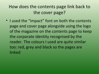 How does the contents page link back to
            the cover page?
• I used the “impact” font on both the contents
  page and cover page alongside using the logo
  of the magazine on the contents page to keep
  the corporate identity recognised by the
  reader. The colours I used are quite similar
  too: red, grey and black so the pages are
  linked
 