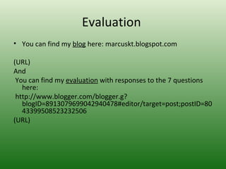 Evaluation
• You can find my blog here: marcuskt.blogspot.com

(URL)
And
 You can find my evaluation with responses to the 7 questions
   here:
 http://www.blogger.com/blogger.g?
   blogID=8913079699042940478#editor/target=post;postID=80
   43399508523232506
(URL)
 