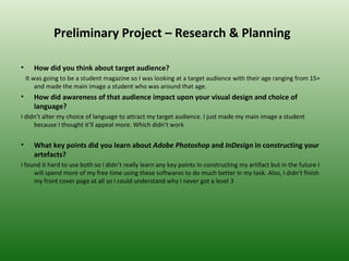 Preliminary Project – Research & Planning

•      How did you think about target audience?
    It was going to be a student magazine so I was looking at a target audience with their age ranging from 15+
        and made the main image a student who was around that age.
•      How did awareness of that audience impact upon your visual design and choice of
       language?
I didn’t alter my choice of language to attract my target audience. I just made my main image a student
     because I thought it’ll appeal more. Which didn’t work


•      What key points did you learn about Adobe Photoshop and InDesign in constructing your
       artefacts?
I found it hard to use both so I didn’t really learn any key points in constructing my artifact but in the future I
     will spend more of my free time using these softwares to do much better in my task. Also, I didn’t finish
     my front cover page at all so I could understand why I never got a level 3
 
