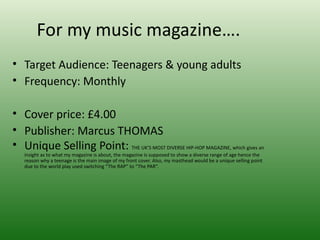 For my music magazine….
• Target Audience: Teenagers & young adults
• Frequency: Monthly

• Cover price: £4.00
• Publisher: Marcus THOMAS
• Unique Selling Point: THE UK’S MOST DIVERSE HIP-HOP MAGAZINE, which gives an
   insight as to what my magazine is about, the magazine is supposed to show a diverse range of age hence the
   reason why a teenage is the main image of my front cover. Also, my masthead would be a unique selling point
   due to the world play used switching “The RAP” to “The PAR”.
 