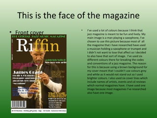 This is the face of the magazine
                  •   I’ve used a lot of colours because I think that
• Front cover         jazz magazine is meant to be fun and lively. My
                      main image is a man playing a saxophone, I’ve
                      chosen to use this picture because most of all
                      the magazine that i have researched have used
                      a musician holding a saxophone or trumpet and
                      I didn’t not want to lose that affect so I decided
                      to also have that sort of image. I’ve used six
                      different colours there for breaking the codes
                      and conventions of a jazz magazine. The reason
                      for this is because using a brown background for
                      my cover meant that I couldn’t use colours grey
                      and white as it would not stand out so I used
                      brighter colours. I also used six cover lines which
                      include names of artists, events and cd reviews
                      which normal magazines have. I have used one
                      image because most magazines I’ve researched
                      also have one image.
 