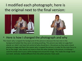 I modified each photograph; here is
  the original next to the final version:




• Here is how I changed the photograph and why
The reason why I cropped the background of this picture is because the two men in the
    background looked like they were not doing anything. This picture was taken at a gig that I
    attend, so I didn’t not have full control of who should be in the picture as they were a band
    playing on stage and that’s the reason why I cropped the picture, in order for the main focus to
    be on the singer who stands out more in than the other people in the picture. In InDesign I
    used the stroke tool to put a white background around the image. This made the image stand
    out more and also looked different from the other pictures I have used.
 