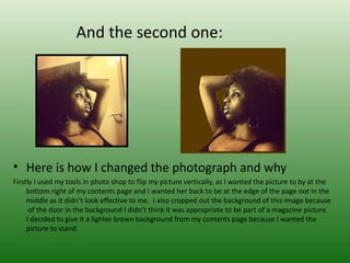 And the second one:




• Here is how I changed the photograph and why
Firstly I used my tools in photo shop to flip my picture vertically, as I wanted the picture to by at the
     bottom right of my contents page and I wanted her back to be at the edge of the page not in the
     middle as it didn’t look effective to me. I also cropped out the background of this image because
      of the door in the background I didn’t think it was appropriate to be part of a magazine picture.
     I decided to give it a lighter brown background from my contents page because I wanted the
     picture to stand.
 