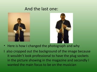 And the last one:




• Here is how I changed the photograph and why
I also cropped out the background of the image because
   it wouldn’t look professional to have the plug sockets
   in the picture showing in the magazine and secondly I
   wanted the main focus to be on the musician
 