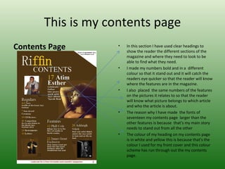 This is my contents page
Contents Page       •   In this section I have used clear headings to
                        show the reader the different sections of the
                        magazine and where they need to look to be
                        able to find what they need.
                    •   I made my numbers bold and in a different
                        colour so that it stand out and it will catch the
                        readers eye quicker so that the reader will know
                        where the features are in the magazine.
                    •   I also placed the same numbers of the features
                        on the pictures it relates to so that the reader
                        will know what picture belongs to which article
                        and who the article is about.
                    •   The reason why I have made the fonts of
                        seventeen my contents page larger than the
                        other features is because that’s my main story
                        needs to stand out from all the other
                    •   The colour of my heading on my contents page
                        is in white and yellow this is because that's the
                        colour I used for my front cover and this colour
                        scheme has run through out the my contents
                        page.
 