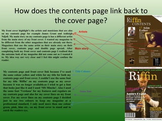 How does the contents page link back to
                       the cover page?
My front cover highlight’s the artists and musicians that are also       Artists
on my contents page for example James Grant and Ashleigh
Ndjoli. My main story on my contents page is has a different artist
from the main story of my front cover. I wanted my magazine to
be different from the other magazines that are already out there.
Magazines that use the same artist as their main story on their
front cover, contents page and double page spread. After              Main story
completing both my front cover and contents page I realised that
the outcome look of my magazine did not come out as I wanted it
to. My idea way not very clear and I feel this might confuse the
reader.


  
 My contents page and front cover link because I’ve used              Title Colours
 the same colour yellow and white for my title for both my
 contents page and front cover. I couldn’t use the same font
 for my title ‘Riffin’ on my contents page as my cover
 because it was no longer available.so I tried to get a font
 that looks just like it and I used ‘MS Mincho’. Also I used
 the same font ‘Verdana’ for my features and regulars on                 Same font
 my contents page and also for my cover lines on my front
 cover. For my cover lines on my contents page I decided
 just to use two colours to keep my magazine at a
 professional standard. I only used more than one colour
 green, pink, blue etc.. on my front cover to stand and to
 catch the readers eye.
 