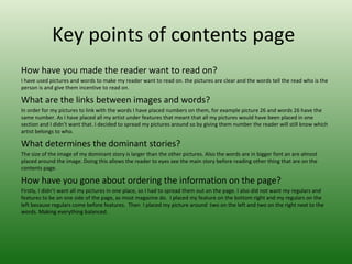 Key points of contents page
How have you made the reader want to read on?
I have used pictures and words to make my reader want to read on. the pictures are clear and the words tell the read who is the
person is and give them incentive to read on.

What are the links between images and words?
In order for my pictures to link with the words I have placed numbers on them, for example picture 26 and words 26 have the
same number. As I have placed all my artist under features that meant that all my pictures would have been placed in one
section and I didn’t want that. I decided to spread my pictures around so by giving them number the reader will still know which
artist belongs to who.

What determines the dominant stories?
The size of the image of my dominant story is larger than the other pictures. Also the words are in bigger font an are almost
placed around the image. Doing this allows the reader to eyes see the main story before reading other thing that are on the
contents page.

How have you gone about ordering the information on the page?
Firstly, I didn’t want all my pictures in one place, so I had to spread them out on the page. I also did not want my regulars and
features to be on one side of the page, as most magazine do. I placed my feature on the bottom right and my regulars on the
left because regulars come before features. Then I placed my picture around two on the left and two on the right next to the
words. Making everything balanced.
 