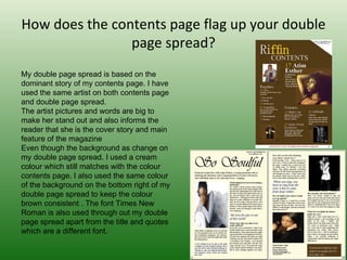 How does the contents page flag up your double
                page spread?
My double page spread is based on the 
dominant story of my contents page. I have 
used the same artist on both contents page 
and double page spread.
The artist pictures and words are big to 
make her stand out and also informs the 
reader that she is the cover story and main 
feature of the magazine 
Even though the background as change on 
my double page spread. I used a cream 
colour which still matches with the colour 
contents page. I also used the same colour 
of the background on the bottom right of my 
double page spread to keep the colour 
brown consistent . The font Times New 
Roman is also used through out my double 
page spread apart from the title and quotes 
which are a different font.
 