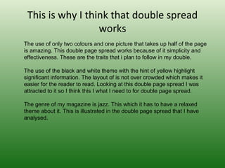 This is why I think that double spread
                  works
The use of only two colours and one picture that takes up half of the page 
is amazing. This double page spread works because of it simplicity and 
effectiveness. These are the traits that i plan to follow in my double. 

The use of the black and white theme with the hint of yellow highlight 
significant information. The layout of is not over crowded which makes it 
easier for the reader to read. Looking at this double page spread I was 
attracted to it so I think this I what I need to for double page spread.

The genre of my magazine is jazz. This which it has to have a relaxed 
theme about it. This is illustrated in the double page spread that I have 
analysed.
 