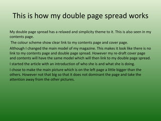 This is how my double page spread works
My double page spread has a relaxed and simplicity theme to it. This is also seen in my
contents page.
 The colour scheme show clear link to my contents page and cover page.
Although I changed the main model of my magazine. This makes it look like there is no
link to my contents page and double page spread. However my re-draft cover page
and contents will have the same model which will then link to my double page spread.
I started the article with an introduction of who she is and what she is doing.
I chose to make the main picture which is on the left page a little bigger than the
others. However not that big so that it does not dominant the page and take the
attention away from the other pictures.
 